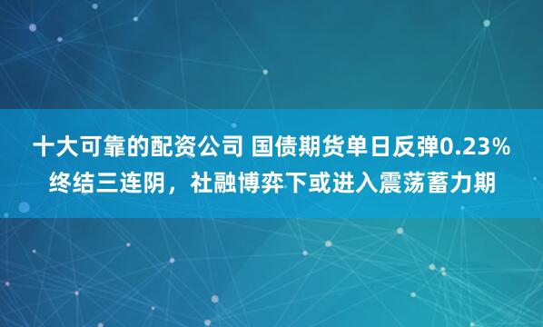 十大可靠的配资公司 国债期货单日反弹0.23%终结三连阴，社融博弈下或进入震荡蓄力期