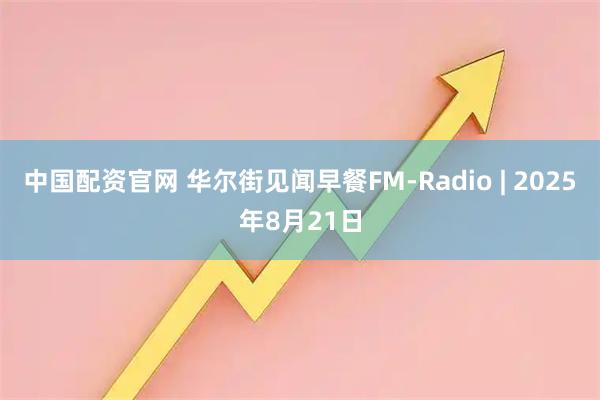 中国配资官网 华尔街见闻早餐FM-Radio | 2025年8月21日