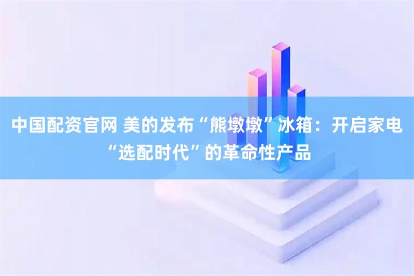 中国配资官网 美的发布“熊墩墩”冰箱：开启家电“选配时代”的革命性产品