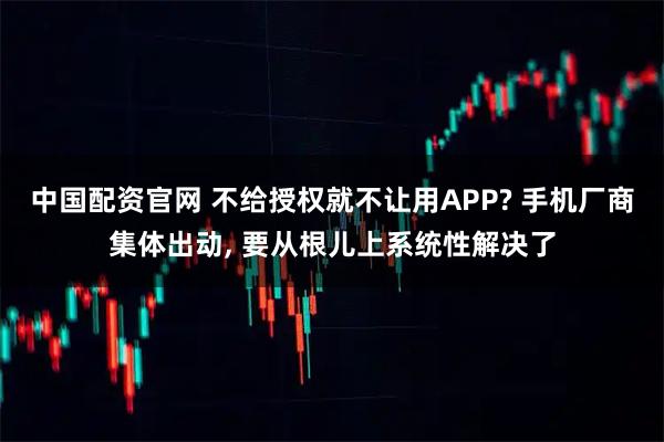 中国配资官网 不给授权就不让用APP? 手机厂商集体出动, 要从根儿上系统性解决了