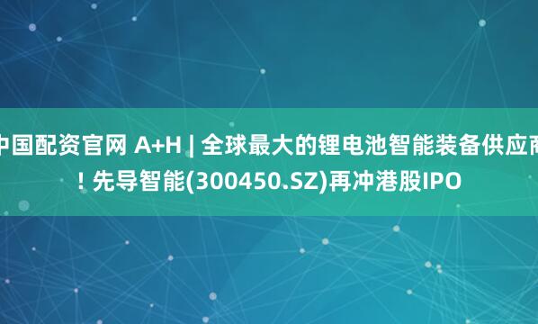 中国配资官网 A+H | 全球最大的锂电池智能装备供应商! 先导智能(300450.SZ)再冲港股IPO