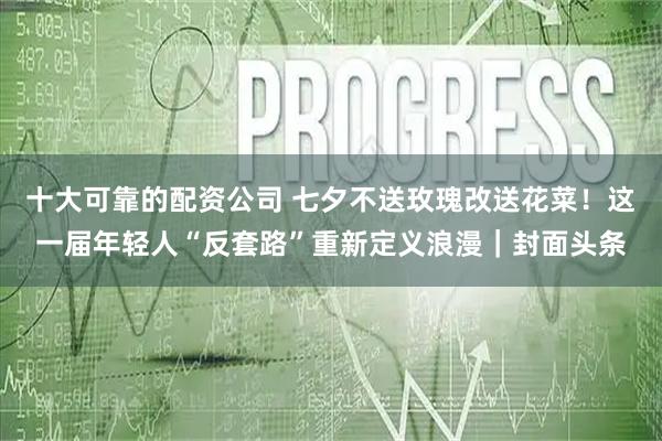 十大可靠的配资公司 七夕不送玫瑰改送花菜！这一届年轻人“反套路”重新定义浪漫｜封面头条