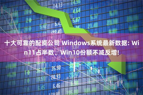 十大可靠的配资公司 Windows系统最新数据: Win11占半数、Win10份额不减反增!