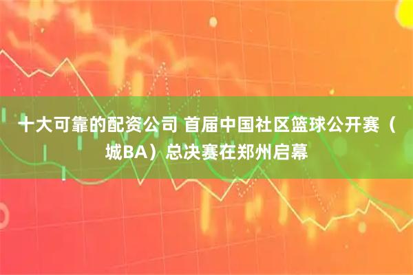 十大可靠的配资公司 首届中国社区篮球公开赛（城BA）总决赛在郑州启幕