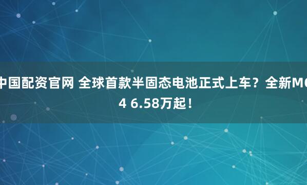中国配资官网 全球首款半固态电池正式上车？全新MG 4 6.58万起！