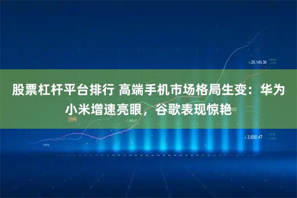 股票杠杆平台排行 高端手机市场格局生变：华为小米增速亮眼，谷歌表现惊艳