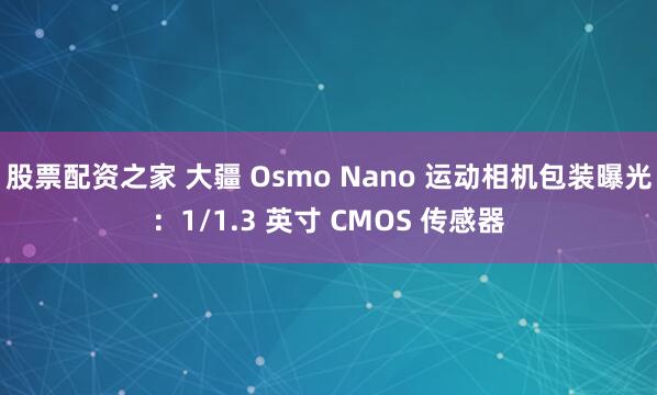 股票配资之家 大疆 Osmo Nano 运动相机包装曝光：1/1.3 英寸 CMOS 传感器