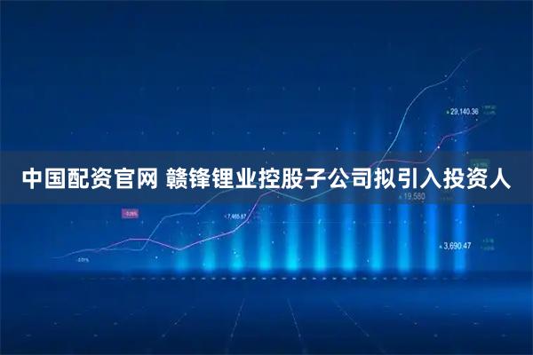 中国配资官网 赣锋锂业控股子公司拟引入投资人