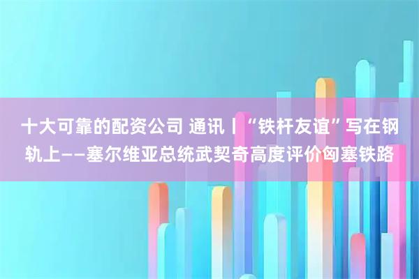 十大可靠的配资公司 通讯丨“铁杆友谊”写在钢轨上——塞尔维亚总统武契奇高度评价匈塞铁路
