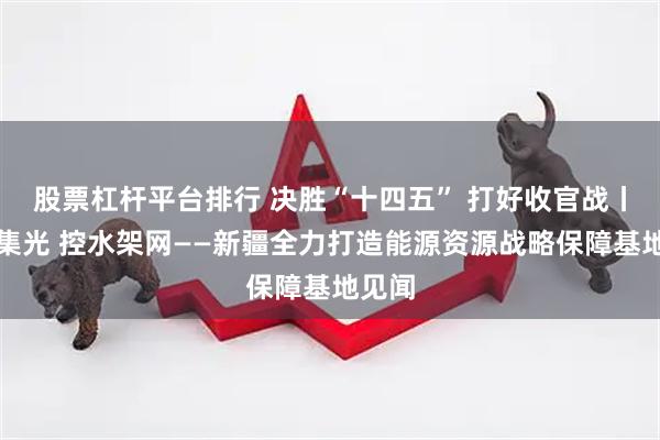 股票杠杆平台排行 决胜“十四五” 打好收官战丨驭风集光 控水架网——新疆全力打造能源资源战略保障基地见闻