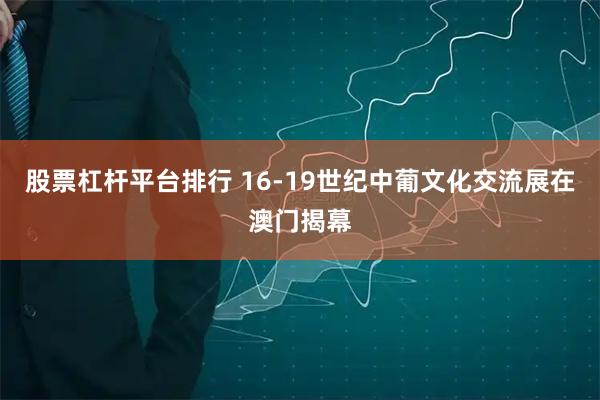 股票杠杆平台排行 16-19世纪中葡文化交流展在澳门揭幕