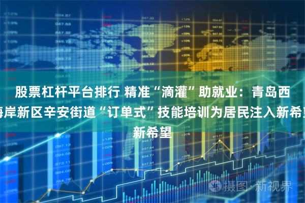 股票杠杆平台排行 精准“滴灌”助就业：青岛西海岸新区辛安街道“订单式”技能培训为居民注入新希望