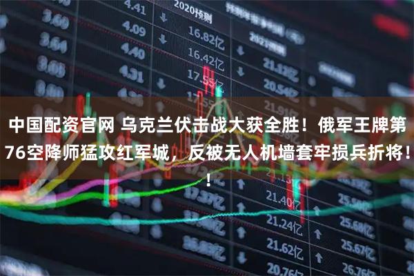 中国配资官网 乌克兰伏击战大获全胜！俄军王牌第76空降师猛攻红军城，反被无人机墙套牢损兵折将！