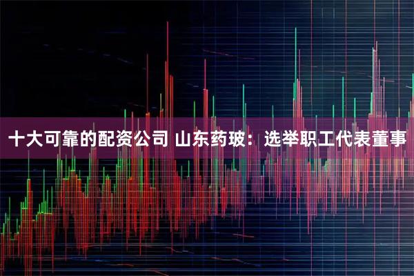 十大可靠的配资公司 山东药玻：选举职工代表董事