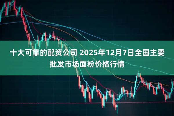 十大可靠的配资公司 2025年12月7日全国主要批发市场面粉价格行情