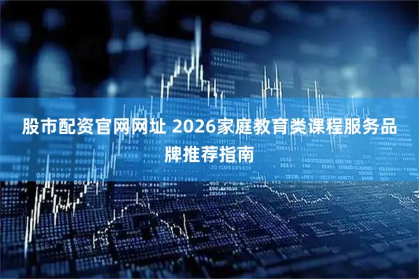 股市配资官网网址 2026家庭教育类课程服务品牌推荐指南