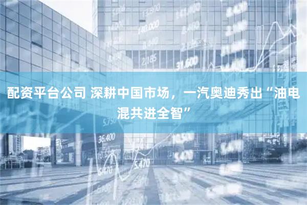 配资平台公司 深耕中国市场，一汽奥迪秀出“油电混共进全智”
