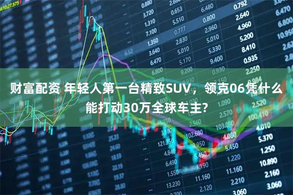 财富配资 年轻人第一台精致SUV，领克06凭什么能打动30万全球车主?