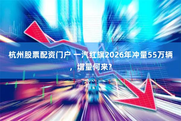 杭州股票配资门户 一汽红旗2026年冲量55万辆，增量何来?