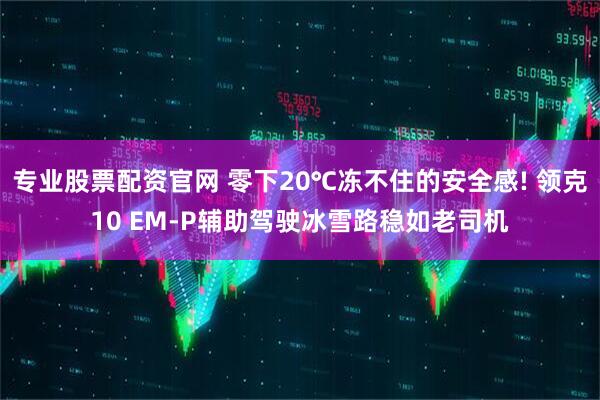 专业股票配资官网 零下20℃冻不住的安全感! 领克10 EM-P辅助驾驶冰雪路稳如老司机