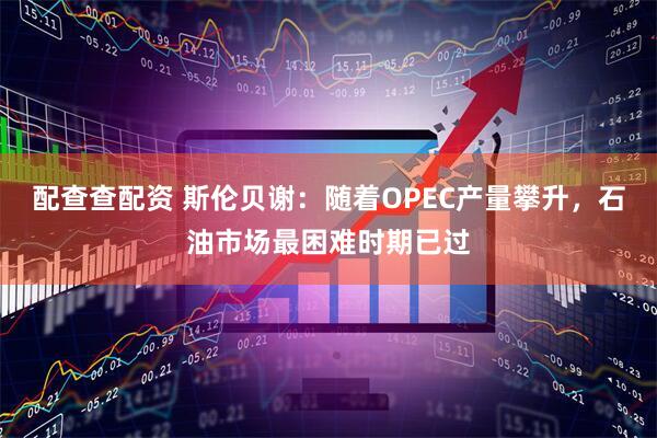 配查查配资 斯伦贝谢：随着OPEC产量攀升，石油市场最困难时期已过