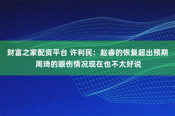 财富之家配资平台 许利民：赵睿的恢复超出预期 周琦的眼伤情况现在也不太好说