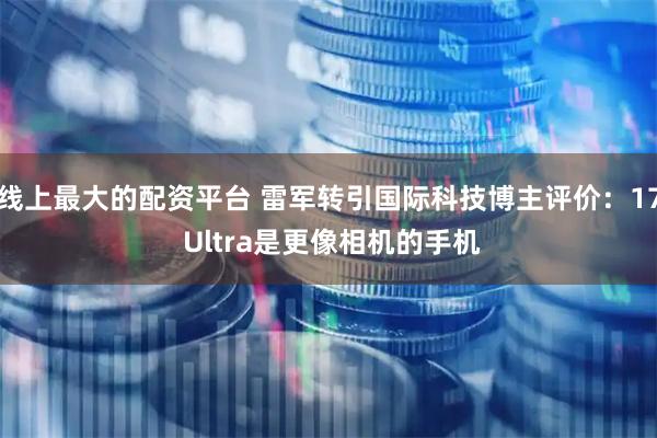线上最大的配资平台 雷军转引国际科技博主评价：17 Ultra是更像相机的手机