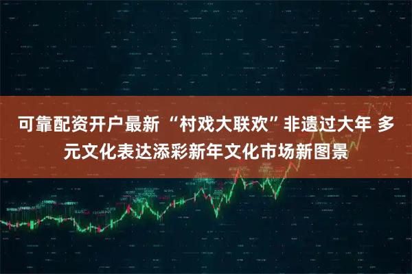 可靠配资开户最新 “村戏大联欢”非遗过大年 多元文化表达添彩新年文化市场新图景