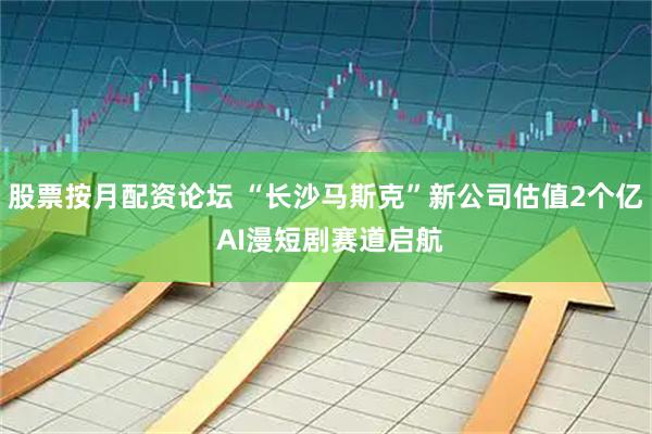 股票按月配资论坛 “长沙马斯克”新公司估值2个亿 AI漫短剧赛道启航