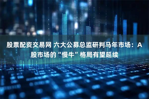 股票配资交易网 六大公募总监研判马年市场：A股市场的“慢牛”格局有望延续