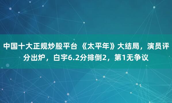 中国十大正规炒股平台 《太平年》大结局，演员评分出炉，白宇6.2分排倒2，第1无争议