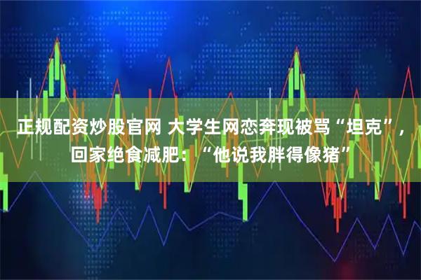 正规配资炒股官网 大学生网恋奔现被骂“坦克”，回家绝食减肥：“他说我胖得像猪”