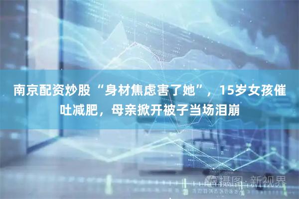 南京配资炒股 “身材焦虑害了她”，15岁女孩催吐减肥，母亲掀开被子当场泪崩