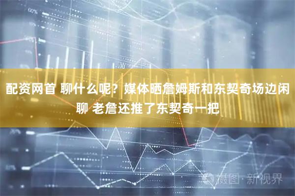 配资网首 聊什么呢？媒体晒詹姆斯和东契奇场边闲聊 老詹还推了东契奇一把