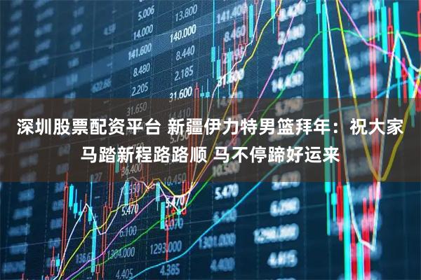 深圳股票配资平台 新疆伊力特男篮拜年：祝大家马踏新程路路顺 马不停蹄好运来