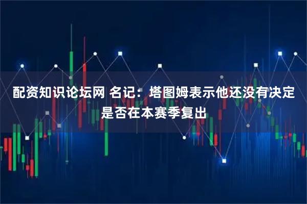 配资知识论坛网 名记：塔图姆表示他还没有决定是否在本赛季复出