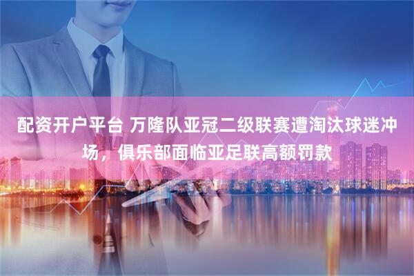 配资开户平台 万隆队亚冠二级联赛遭淘汰球迷冲场，俱乐部面临亚足联高额罚款