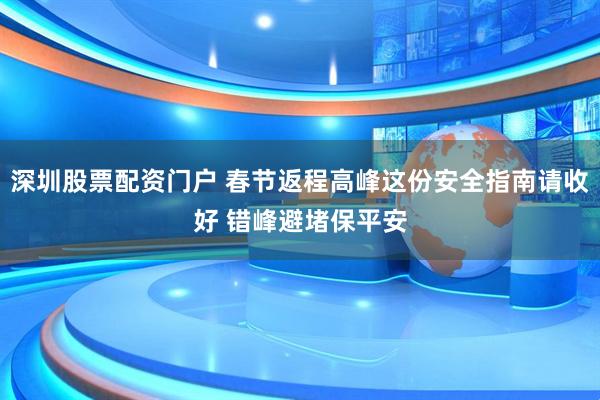 深圳股票配资门户 春节返程高峰这份安全指南请收好 错峰避堵保平安