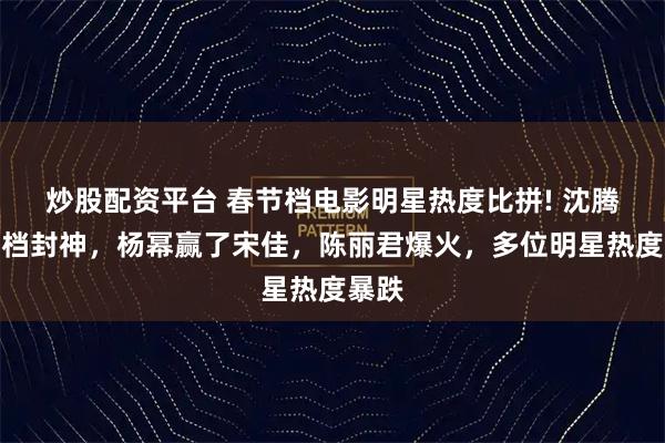 炒股配资平台 春节档电影明星热度比拼! 沈腾独一档封神，杨幂赢了宋佳，陈丽君爆火，多位明星热度暴跌