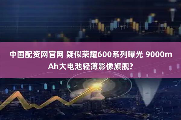中国配资网官网 疑似荣耀600系列曝光 9000mAh大电池轻薄影像旗舰?