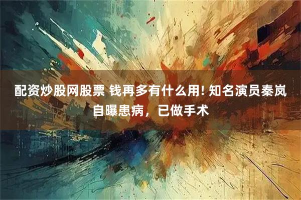 配资炒股网股票 钱再多有什么用! 知名演员秦岚自曝患病，已做手术