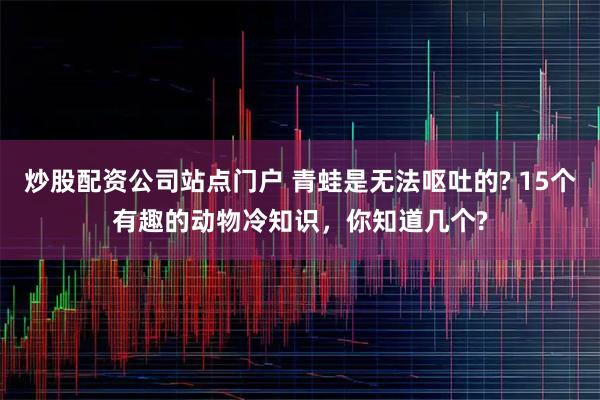 炒股配资公司站点门户 青蛙是无法呕吐的? 15个有趣的动物冷知识，你知道几个?