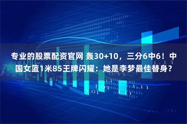 专业的股票配资官网 轰30+10，三分6中6！中国女篮1米85王牌闪耀：她是李梦最佳替身？
