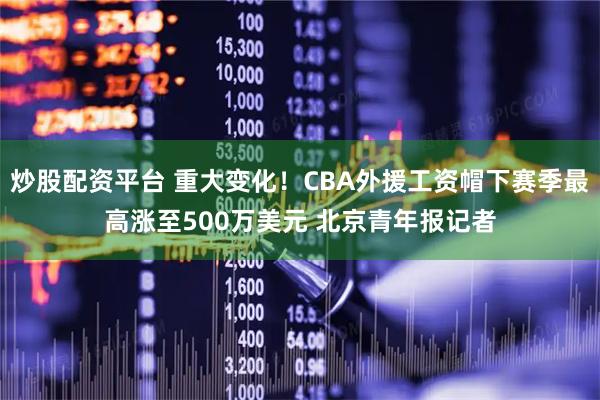 炒股配资平台 重大变化！CBA外援工资帽下赛季最高涨至500万美元 北京青年报记者