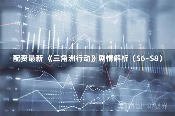 配资最新 《三角洲行动》剧情解析（S6~S8）