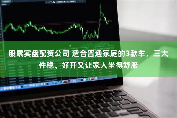 股票实盘配资公司 适合普通家庭的3款车，三大件稳、好开又让家人坐得舒服