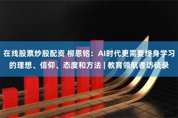 在线股票炒股配资 柳恩铭：AI时代更需要终身学习的理想、信仰、态度和方法 | 教育领航者访谈录
