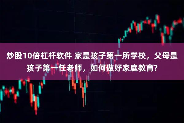 炒股10倍杠杆软件 家是孩子第一所学校，父母是孩子第一任老师，如何做好家庭教育?