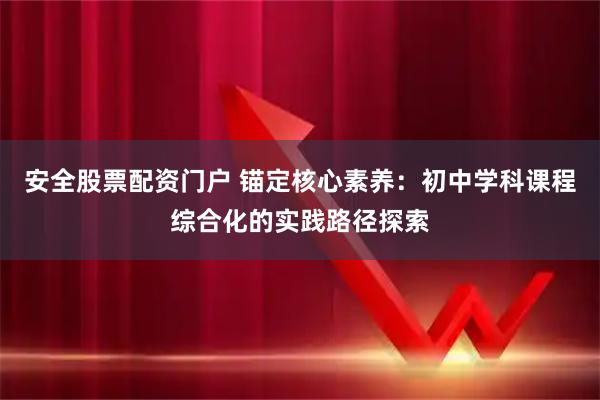 安全股票配资门户 锚定核心素养：初中学科课程综合化的实践路径探索