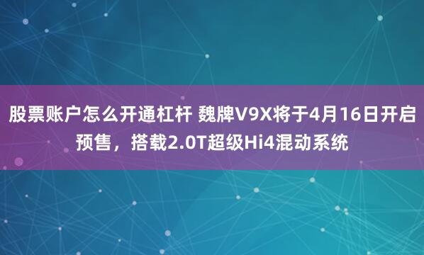 股票账户怎么开通杠杆 魏牌V9X将于4月16日开启预售,搭载2.0T超级Hi4混动系统